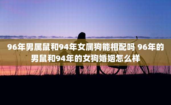 96年男属鼠和94年女属狗能相配吗 96年的男鼠和94年的女狗婚姻怎么样