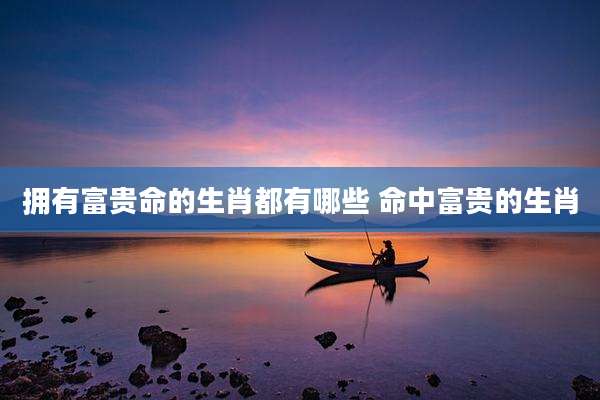 拥有富贵命的生肖都有哪些 命中富贵的生肖