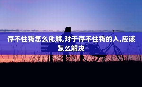 存不住钱怎么化解,对于存不住钱的人,应该怎么解决