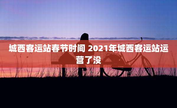 城西客运站春节时间 2021年城西客运站运营了没