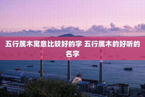 五行属木寓意比较好的字 五行属木的好听的名字