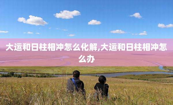 大运和日柱相冲怎么化解,大运和日柱相冲怎么办