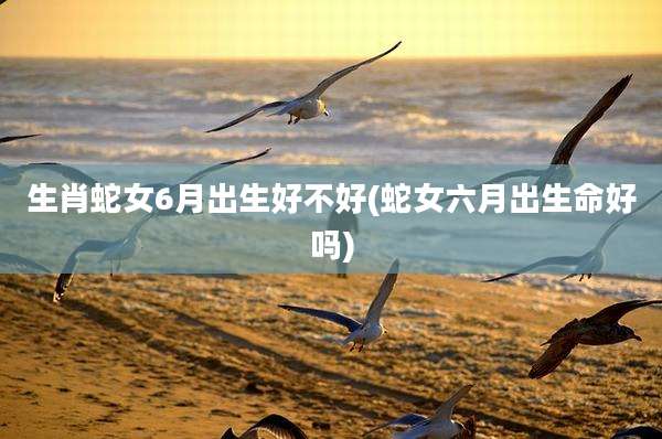 生肖蛇女6月出生好不好(蛇女六月出生命好吗)