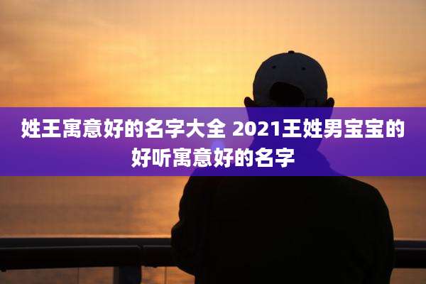 姓王寓意好的名字大全 2021王姓男宝宝的好听寓意好的名字
