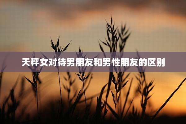 天秤女对待男朋友和男性朋友的区别