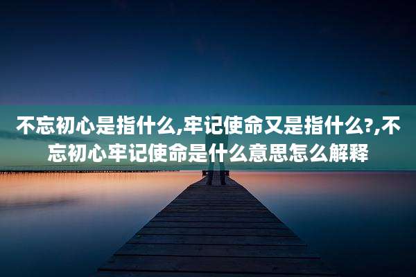 不忘初心是指什么,牢记使命又是指什么?,不忘初心牢记使命是什么意思怎么解释