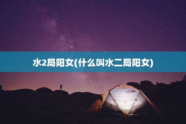 水2局阳女(什么叫水二局阳女)