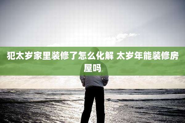犯太岁家里装修了怎么化解 太岁年能装修房屋吗