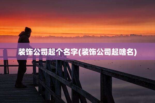 装饰公司起个名字(装饰公司起啥名)