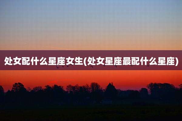 处女配什么星座女生(处女星座最配什么星座)