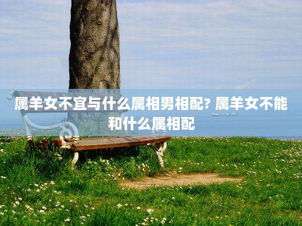 属羊女不宜与什么属相男相配? 属羊女不能和什么属相配