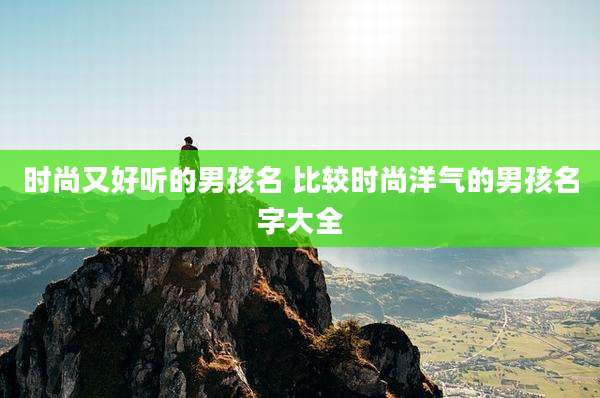 时尚又好听的男孩名 比较时尚洋气的男孩名字大全