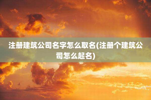 注册建筑公司名字怎么取名(注册个建筑公司怎么起名)