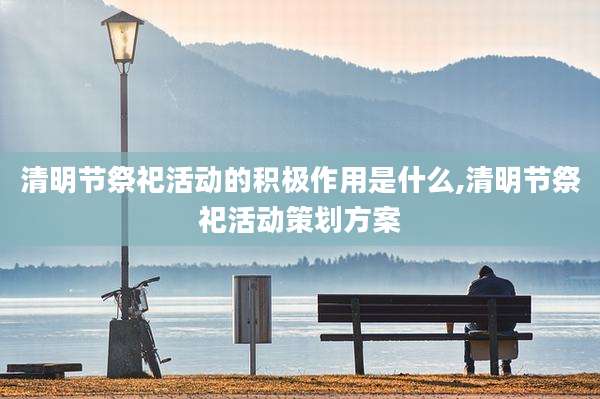 清明节祭祀活动的积极作用是什么,清明节祭祀活动策划方案