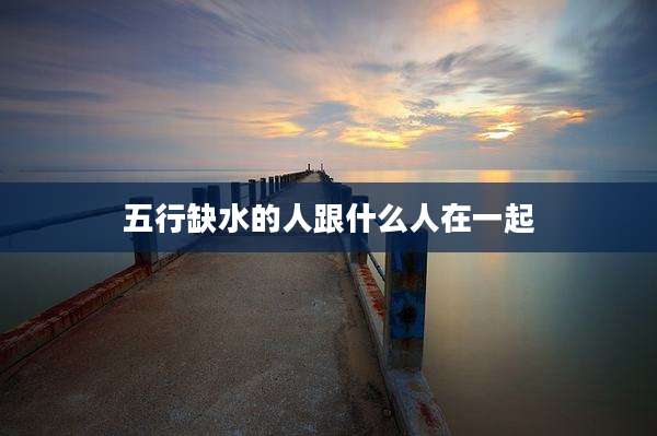 五行缺水的人跟什么人在一起