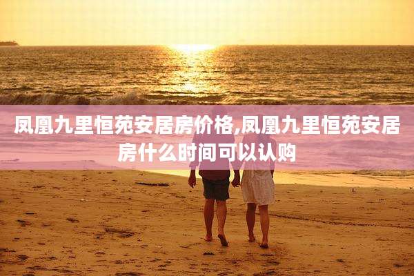 凤凰九里恒苑安居房价格,凤凰九里恒苑安居房什么时间可以认购