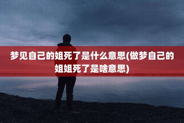 梦见自己的姐死了是什么意思(做梦自己的姐姐死了是啥意思)