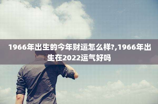 1966年出生的今年财运怎么样?,1966年出生在2022运气好吗
