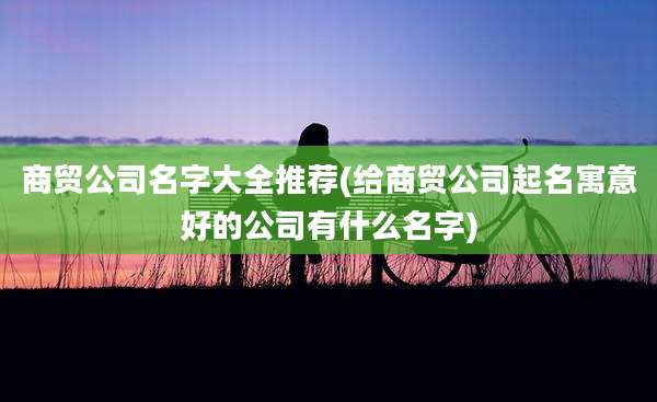 商贸公司名字大全推荐(给商贸公司起名寓意好的公司有什么名字)