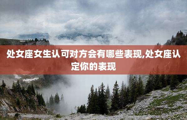 处女座女生认可对方会有哪些表现,处女座认定你的表现