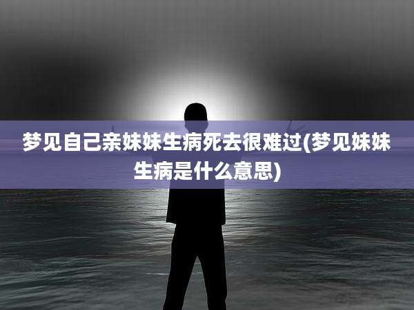 梦见自己亲妹妹生病死去很难过(梦见妹妹生病是什么意思)