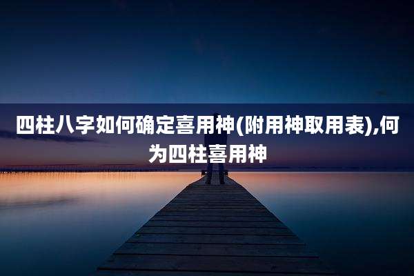 四柱八字如何确定喜用神(附用神取用表),何为四柱喜用神