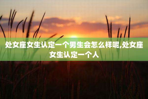 处女座女生认定一个男生会怎么样呢,处女座女生认定一个人