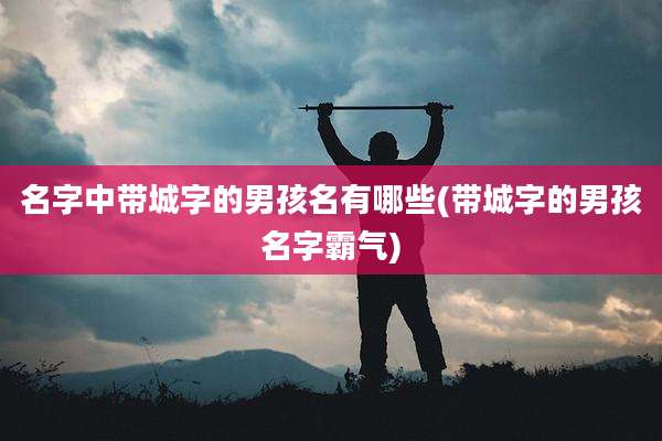 名字中带城字的男孩名有哪些(带城字的男孩名字霸气)
