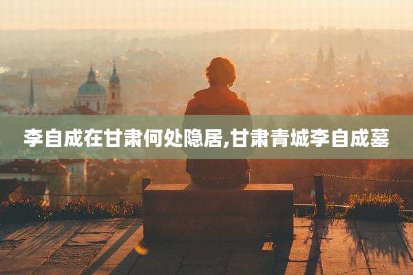 李自成在甘肃何处隐居,甘肃青城李自成墓