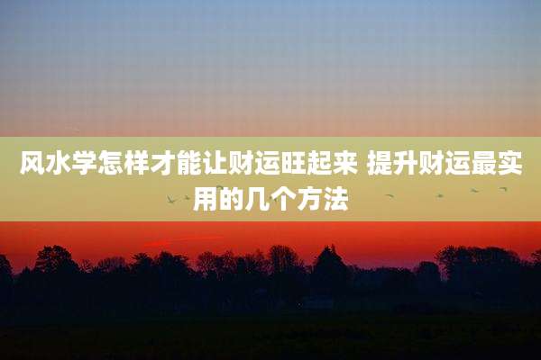 风水学怎样才能让财运旺起来 提升财运最实用的几个方法