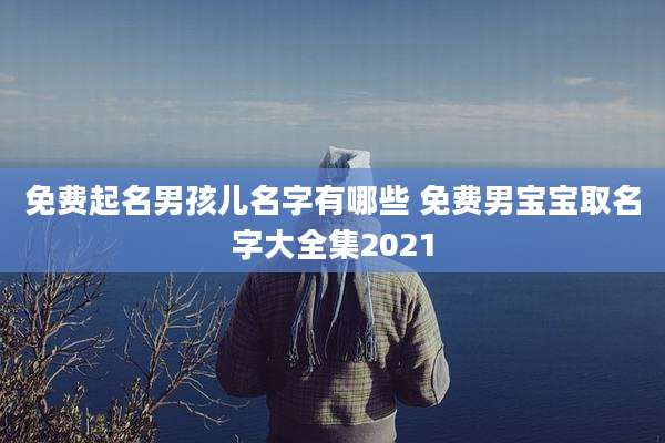 免费起名男孩儿名字有哪些 免费男宝宝取名字大全集2021