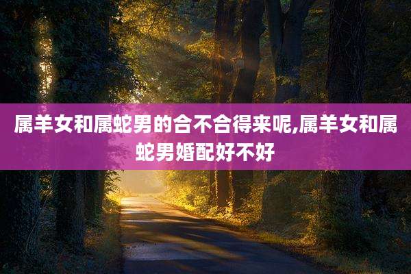 属羊女和属蛇男的合不合得来呢,属羊女和属蛇男婚配好不好