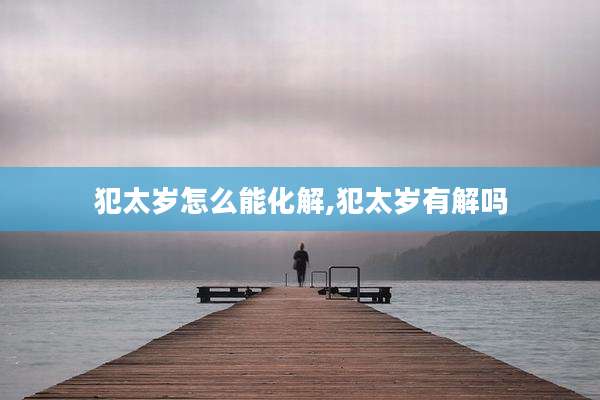 犯太岁怎么能化解,犯太岁有解吗