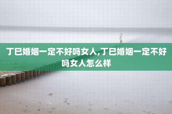 丁巳婚姻一定不好吗女人,丁巳婚姻一定不好吗女人怎么样