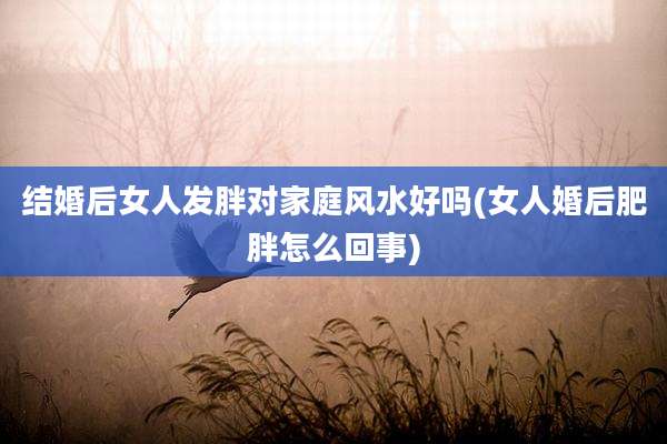 结婚后女人发胖对家庭风水好吗(女人婚后肥胖怎么回事)