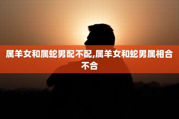 属羊女和属蛇男配不配,属羊女和蛇男属相合不合