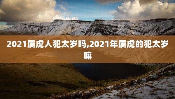 2021属虎人犯太岁吗,2021年属虎的犯太岁嘛