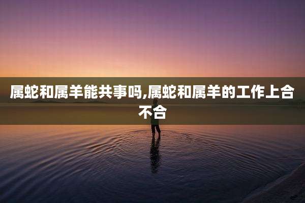 属蛇和属羊能共事吗,属蛇和属羊的工作上合不合