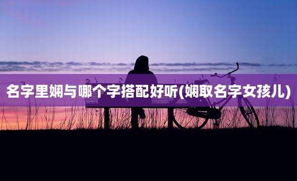 名字里娴与哪个字搭配好听(娴取名字女孩儿)