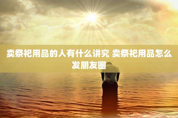 卖祭祀用品的人有什么讲究 卖祭祀用品怎么发朋友圈