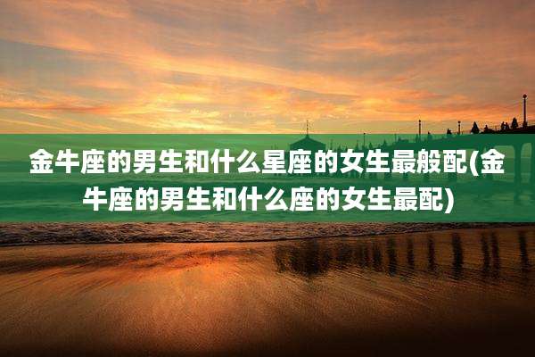 金牛座的男生和什么星座的女生最般配(金牛座的男生和什么座的女生最配)