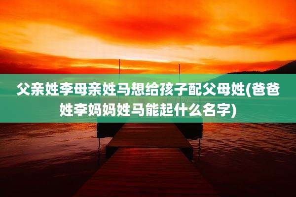 父亲姓李母亲姓马想给孩子配父母姓(爸爸姓李妈妈姓马能起什么名字)