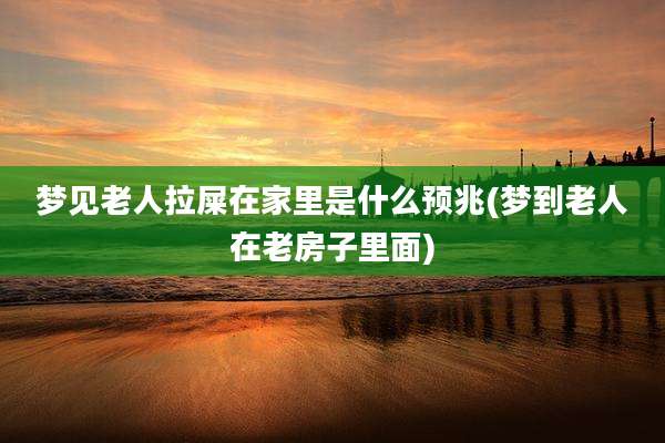 梦见老人拉屎在家里是什么预兆(梦到老人在老房子里面)