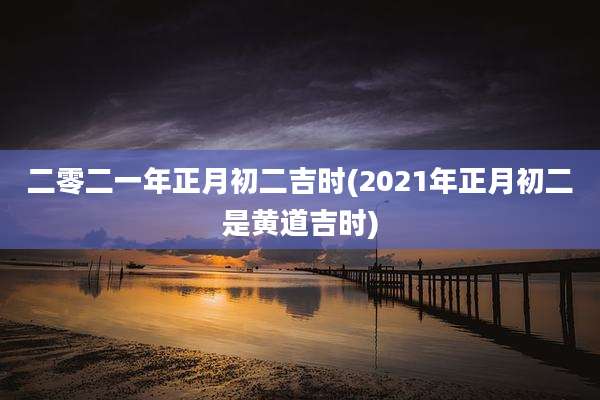 二零二一年正月初二吉时(2021年正月初二是黄道吉时)