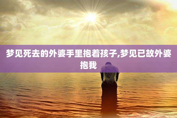 梦见死去的外婆手里抱着孩子,梦见已故外婆抱我