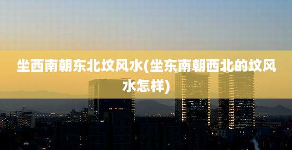 坐西南朝东北坟风水(坐东南朝西北的坟风水怎样)