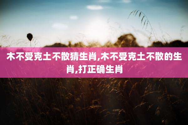 木不受克土不散猜生肖,木不受克土不散的生肖,打正确生肖