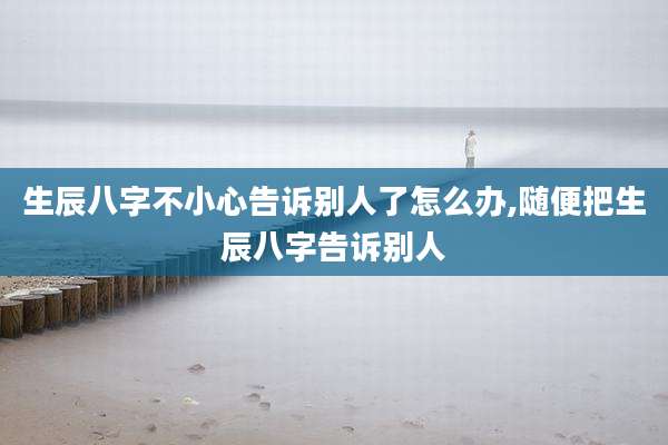 生辰八字不小心告诉别人了怎么办,随便把生辰八字告诉别人