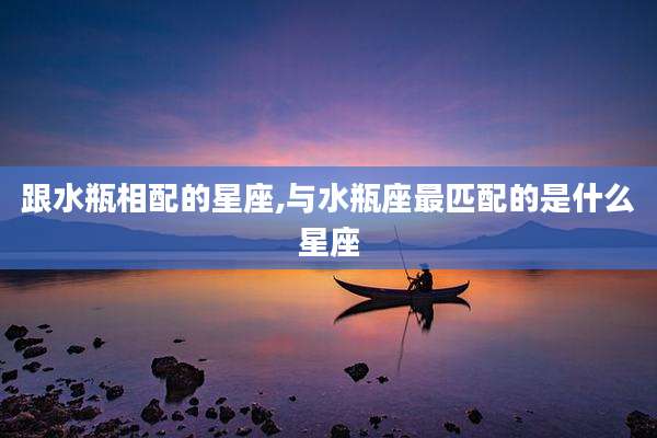 跟水瓶相配的星座,与水瓶座最匹配的是什么星座