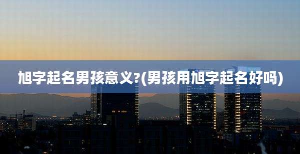 旭字起名男孩意义?(男孩用旭字起名好吗)